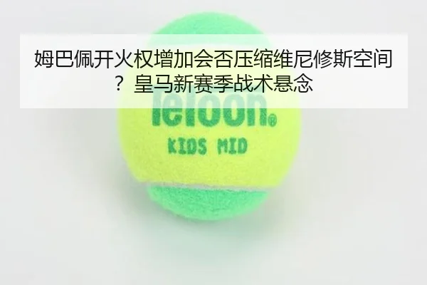 姆巴佩开火权增加会否压缩维尼修斯空间？皇马新赛季战术悬念